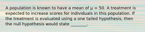 A population is known to have a mean of μ = 50. A treatment is expected to increase scores for individuals in this population. If the treatment is evaluated using a one tailed hypothesis, then the null hypothesis would state ________.