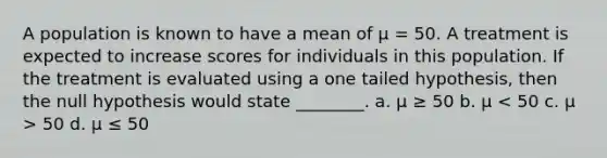 A population is known to have a mean of μ = 50. A treatment is expected to increase scores for individuals in this population. If the treatment is evaluated using a one tailed hypothesis, then the null hypothesis would state ________. a. μ ≥ 50 b. μ 50 d. μ ≤ 50