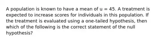 A population is known to have a mean of u = 45. A treatment is expected to increase scores for individuals in this population. If the treatment is evaluated using a one-tailed hypothesis, then which of the following is the correct statement of the null hypothesis?