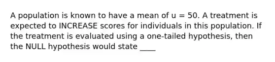 A population is known to have a mean of u = 50. A treatment is expected to INCREASE scores for individuals in this population. If the treatment is evaluated using a one-tailed hypothesis, then the NULL hypothesis would state ____