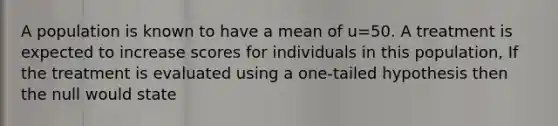 A population is known to have a mean of u=50. A treatment is expected to increase scores for individuals in this population, If the treatment is evaluated using a one-tailed hypothesis then the null would state