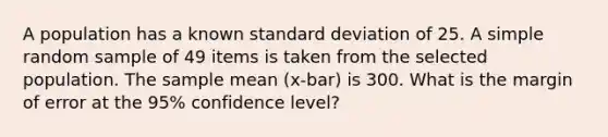 A population has a known <a href='https://www.questionai.com/knowledge/kqGUr1Cldy-standard-deviation' class='anchor-knowledge'>standard deviation</a> of 25. A simple random sample of 49 items is taken from the selected population. The sample mean (x-bar) is 300. What is the margin of error at the 95% confidence level?