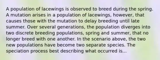 A population of lacewings is observed to breed during the spring. A mutation arises in a population of lacewings, however, that causes those with the mutation to delay breeding until late summer. Over several generations, the population diverges into two discrete breeding populations, spring and summer, that no longer breed with one another. In the scenario above, the two new populations have become two separate species. The speciation process best describing what occurred is...