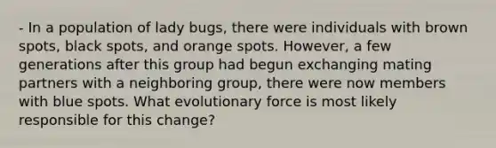 - In a population of lady bugs, there were individuals with brown spots, black spots, and orange spots. However, a few generations after this group had begun exchanging mating partners with a neighboring group, there were now members with blue spots. What evolutionary force is most likely responsible for this change?