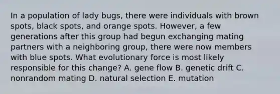 In a population of lady bugs, there were individuals with brown spots, black spots, and orange spots. However, a few generations after this group had begun exchanging mating partners with a neighboring group, there were now members with blue spots. What evolutionary force is most likely responsible for this change? A. gene flow B. genetic drift C. nonrandom mating D. natural selection E. mutation