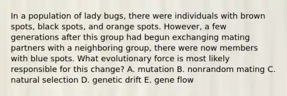 In a population of lady bugs, there were individuals with brown spots, black spots, and orange spots. However, a few generations after this group had begun exchanging mating partners with a neighboring group, there were now members with blue spots. What evolutionary force is most likely responsible for this change? A. mutation B. nonrandom mating C. natural selection D. genetic drift E. gene flow