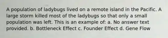 A population of ladybugs lived on a remote island in the Pacific. A large storm killed most of the ladybugs so that only a small population was left. This is an example of: a. No answer text provided. b. Bottleneck Effect c. Founder Effect d. Gene Flow