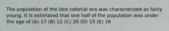 The population of the late colonial era was characterized as fairly young. It is estimated that one half of the population was under the age of (A) 17 (B) 12 (C) 20 (D) 15 (E) 16