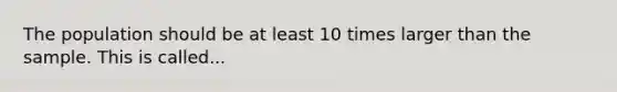 The population should be at least 10 times larger than the sample. This is called...