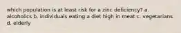 which population is at least risk for a zinc deficiency? a. alcoholics b. individuals eating a diet high in meat c. vegetarians d. elderly