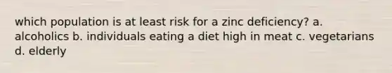 which population is at least risk for a zinc deficiency? a. alcoholics b. individuals eating a diet high in meat c. vegetarians d. elderly