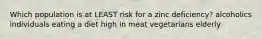 Which population is at LEAST risk for a zinc deficiency? alcoholics individuals eating a diet high in meat vegetarians elderly