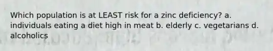 Which population is at LEAST risk for a zinc deficiency? a. individuals eating a diet high in meat b. elderly c. vegetarians d. alcoholics