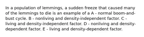 In a population of lemmings, a sudden freeze that caused many of the lemmings to die is an example of a A - normal boom-and-bust cycle. B - nonliving and density-independent factor. C - living and density-independent factor. D - nonliving and density-dependent factor. E - living and density-dependent factor.
