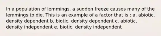 In a population of lemmings, a sudden freeze causes many of the lemmings to die. This is an example of a factor that is : a. abiotic, density dependent b. biotic, density dependent c. abiotic, density independent e. biotic, density independent