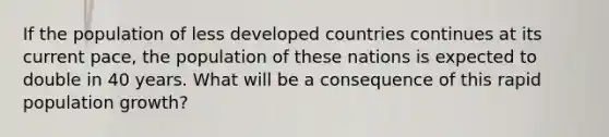 If the population of less developed countries continues at its current pace, the population of these nations is expected to double in 40 years. What will be a consequence of this rapid population growth?