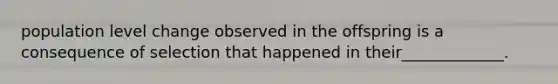 population level change observed in the offspring is a consequence of selection that happened in their_____________.