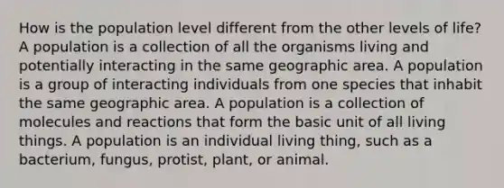 How is the population level different from the other levels of life? A population is a collection of all the organisms living and potentially interacting in the same geographic area. A population is a group of interacting individuals from one species that inhabit the same geographic area. A population is a collection of molecules and reactions that form the basic unit of all living things. A population is an individual living thing, such as a bacterium, fungus, protist, plant, or animal.