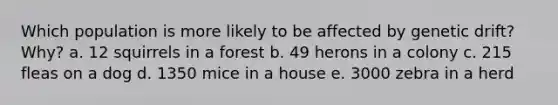 Which population is more likely to be affected by genetic drift? Why? a. 12 squirrels in a forest b. 49 herons in a colony c. 215 fleas on a dog d. 1350 mice in a house e. 3000 zebra in a herd