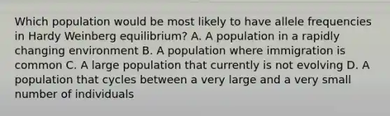 Which population would be most likely to have allele frequencies in Hardy Weinberg equilibrium? A. A population in a rapidly changing environment B. A population where immigration is common C. A large population that currently is not evolving D. A population that cycles between a very large and a very small number of individuals