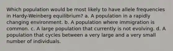 Which population would be most likely to have allele frequencies in Hardy-Weinberg equilibrium? a. A population in a rapidly changing environment. b. A population where immigration is common. c. A large population that currently is not evolving. d. A population that cycles between a very large and a very small number of individuals.