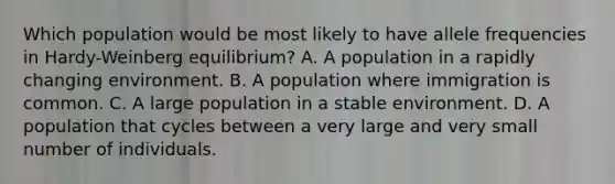 Which population would be most likely to have allele frequencies in Hardy-Weinberg equilibrium? A. A population in a rapidly changing environment. B. A population where immigration is common. C. A large population in a stable environment. D. A population that cycles between a very large and very small number of individuals.