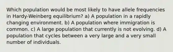 Which population would be most likely to have allele frequencies in Hardy-Weinberg equilibrium? a) A population in a rapidly changing environment. b) A population where immigration is common. c) A large population that currently is not evolving. d) A population that cycles between a very large and a very small number of individuals.