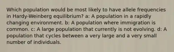 Which population would be most likely to have allele frequencies in Hardy-Weinberg equilibrium? a: A population in a rapidly changing environment. b: A population where immigration is common. c: A large population that currently is not evolving. d: A population that cycles between a very large and a very small number of individuals.