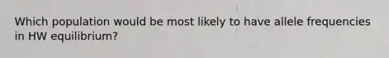 Which population would be most likely to have allele frequencies in HW equilibrium?