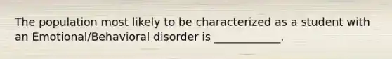 The population most likely to be characterized as a student with an Emotional/Behavioral disorder is ____________.
