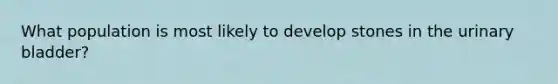 What population is most likely to develop stones in the urinary bladder?