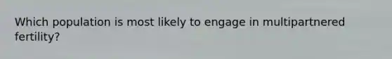 Which population is most likely to engage in multipartnered fertility?