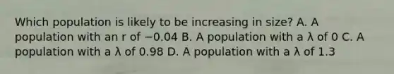 Which population is likely to be increasing in size? A. A population with an r of −0.04 B. A population with a λ of 0 C. A population with a λ of 0.98 D. A population with a λ of 1.3