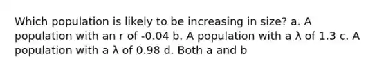 Which population is likely to be increasing in size? a. A population with an r of -0.04 b. A population with a λ of 1.3 c. A population with a λ of 0.98 d. Both a and b