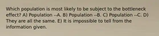 Which population is most likely to be subject to the bottleneck effect? A) Population --A. B) Population --B. C) Population --C. D) They are all the same. E) It is impossible to tell from the information given.