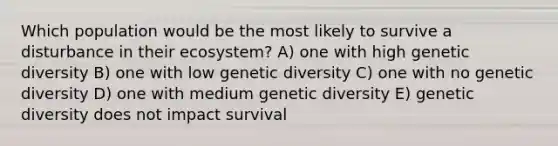 Which population would be the most likely to survive a disturbance in their ecosystem? A) one with high genetic diversity B) one with low genetic diversity C) one with no genetic diversity D) one with medium genetic diversity E) genetic diversity does not impact survival