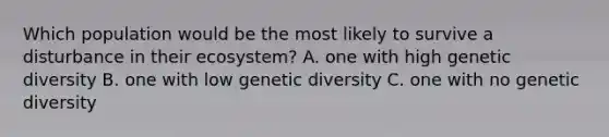 Which population would be the most likely to survive a disturbance in their ecosystem? A. one with high genetic diversity B. one with low genetic diversity C. one with no genetic diversity