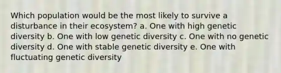 Which population would be the most likely to survive a disturbance in their ecosystem? a. One with high genetic diversity b. One with low genetic diversity c. One with no genetic diversity d. One with stable genetic diversity e. One with fluctuating genetic diversity