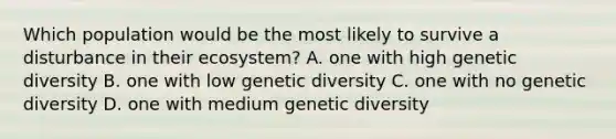 Which population would be the most likely to survive a disturbance in their ecosystem? A. one with high genetic diversity B. one with low genetic diversity C. one with no genetic diversity D. one with medium genetic diversity