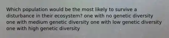 Which population would be the most likely to survive a disturbance in their ecosystem? one with no genetic diversity one with medium genetic diversity one with low genetic diversity one with high genetic diversity