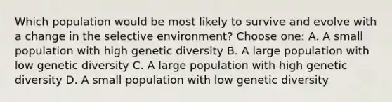 Which population would be most likely to survive and evolve with a change in the selective environment? Choose one: A. A small population with high genetic diversity B. A large population with low genetic diversity C. A large population with high genetic diversity D. A small population with low genetic diversity