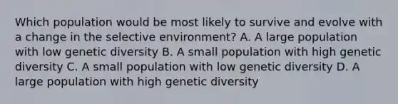 Which population would be most likely to survive and evolve with a change in the selective environment? A. A large population with low genetic diversity B. A small population with high genetic diversity C. A small population with low genetic diversity D. A large population with high genetic diversity