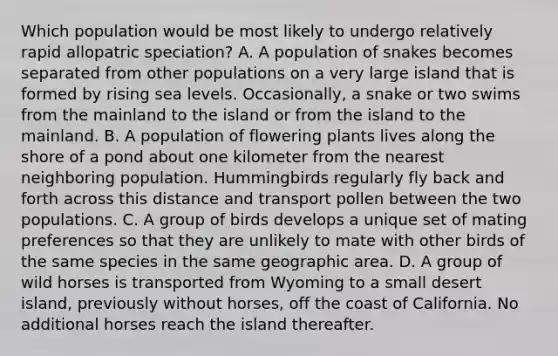 Which population would be most likely to undergo relatively rapid allopatric speciation? A. A population of snakes becomes separated from other populations on a very large island that is formed by rising sea levels. Occasionally, a snake or two swims from the mainland to the island or from the island to the mainland. B. A population of flowering plants lives along the shore of a pond about one kilometer from the nearest neighboring population. Hummingbirds regularly fly back and forth across this distance and transport pollen between the two populations. C. A group of birds develops a unique set of mating preferences so that they are unlikely to mate with other birds of the same species in the same geographic area. D. A group of wild horses is transported from Wyoming to a small desert island, previously without horses, off the coast of California. No additional horses reach the island thereafter.