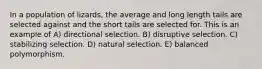 In a population of lizards, the average and long length tails are selected against and the short tails are selected for. This is an example of A) directional selection. B) disruptive selection. C) stabilizing selection. D) natural selection. E) balanced polymorphism.