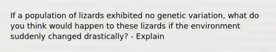 If a population of lizards exhibited no genetic variation, what do you think would happen to these lizards if the environment suddenly changed drastically? - Explain