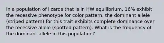 In a population of lizards that is in HW equilibrium, 16% exhibit the recessive phenotype for color pattern. the dominant allele (striped pattern) for this trait exhibits complete dominance over the recessive allele (spotted pattern). What is the frequency of the dominant allele in this population?