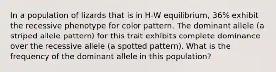 In a population of lizards that is in H-W equilibrium, 36% exhibit the recessive phenotype for color pattern. The dominant allele (a striped allele pattern) for this trait exhibits complete dominance over the recessive allele (a spotted pattern). What is the frequency of the dominant allele in this population?