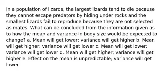 In a population of lizards, the largest lizards tend to die because they cannot escape predators by hiding under rocks and the smallest lizards fail to reproduce because they are not selected as mates. What can be concluded from the information given as to how the mean and variance in body size would be expected to change? a. Mean will get lower; variance will get higher b. Mean will get higher; variance will get lower c. Mean will get lower; variance will get lower d. Mean will get higher; variance will get higher e. Effect on the mean is unpredictable; variance will get lower