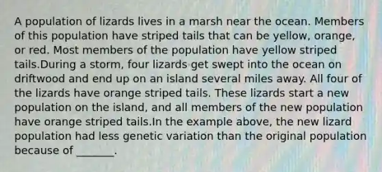 A population of lizards lives in a marsh near the ocean. Members of this population have striped tails that can be yellow, orange, or red. Most members of the population have yellow striped tails.During a storm, four lizards get swept into the ocean on driftwood and end up on an island several miles away. All four of the lizards have orange striped tails. These lizards start a new population on the island, and all members of the new population have orange striped tails.In the example above, the new lizard population had less genetic variation than the original population because of _______.