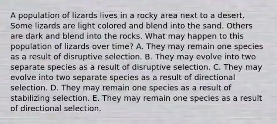 A population of lizards lives in a rocky area next to a desert. Some lizards are light colored and blend into the sand. Others are dark and blend into the rocks. What may happen to this population of lizards over time? A. They may remain one species as a result of disruptive selection. B. They may evolve into two separate species as a result of disruptive selection. C. They may evolve into two separate species as a result of directional selection. D. They may remain one species as a result of stabilizing selection. E. They may remain one species as a result of directional selection.